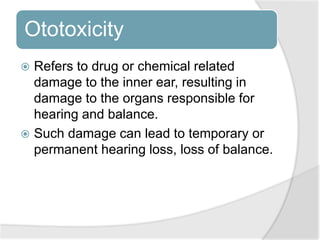 Ototoxicity
 Refers to drug or chemical related
damage to the inner ear, resulting in
damage to the organs responsible for
hearing and balance.
 Such damage can lead to temporary or
permanent hearing loss, loss of balance.
 