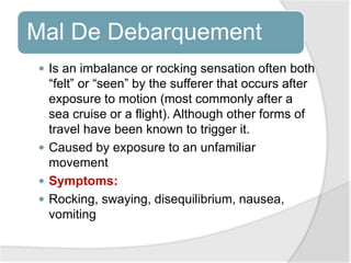 Mal De Debarquement
 Is an imbalance or rocking sensation often both
“felt” or “seen” by the sufferer that occurs after
exposure to motion (most commonly after a
sea cruise or a flight). Although other forms of
travel have been known to trigger it.
 Caused by exposure to an unfamiliar
movement
 Symptoms:
 Rocking, swaying, disequilibrium, nausea,
vomiting
 