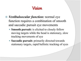 Vision
 Vestibuloocular function: normal eye
function requires a combination of smooth
and saccadic pursuit eye movements
 Smooth pursuit: is elicited to closely follow
moving targets while the head is stationary, slow
tracking movements of eye
 Saccadic pursuit: primarily directed towards
stationary targets, rapid ballistic tracking of eyes
 