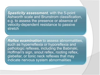 Spasticity assessment, with the 5-point
Ashworth scale and Brunstrom classification,
e.g. to assess the presence or absence of
velocity-dependent resistance to passive
stretch
Reflex examination to assess abnormalities,
such as hyperreflexia or hyporeflexia and
pathologic reflexes, including the Babinski,
Hoffman's sign, snout reflex, rooting reflex,
glabellar, or tonic neck reflexes that may
indicate nervous system abnormalities
 