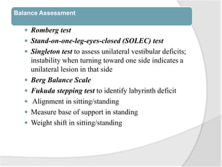 Balance Assessment
 Romberg test
 Stand-on-one-leg-eyes-closed (SOLEC) test
 Singleton test to assess unilateral vestibular deficits;
instability when turning toward one side indicates a
unilateral lesion in that side
 Berg Balance Scale
 Fukuda stepping test to identify labyrinth deficit
 Alignment in sitting/standing
 Measure base of support in standing
 Weight shift in sitting/standing
 