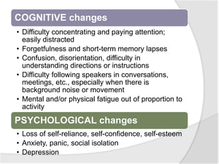 COGNITIVE changes
• Difficulty concentrating and paying attention;
easily distracted
• Forgetfulness and short-term memory lapses
• Confusion, disorientation, difficulty in
understanding directions or instructions
• Difficulty following speakers in conversations,
meetings, etc., especially when there is
background noise or movement
• Mental and/or physical fatigue out of proportion to
activity
PSYCHOLOGICAL changes
• Loss of self-reliance, self-confidence, self-esteem
• Anxiety, panic, social isolation
• Depression
 