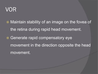 VOR
 Maintain stability of an image on the fovea of
the retina during rapid head movement.
 Generate rapid compensatory eye
movement in the direction opposite the head
movement.
 