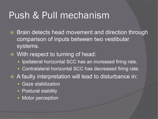 Push & Pull mechanism
 Brain detects head movement and direction through
comparison of inputs between two vestibular
systems.
 With respect to turning of head:
 Ipsilateral horizontal SCC has an increased firing rate.
 Contralateral horizontal SCC has decreased firing rate.
 A faulty interpretation will lead to disturbance in:
 Gaze stabilization
 Postural stability
 Motor perception
 