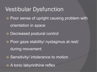 Vestibular Dysfunction
 Poor sense of upright causing problem with
orientation in space
 Decreased postural control
 Poor gaze stability/ nystagmus at rest/
during movement
 Sensitivity/ intolerance to motion
 A tonic labyrinthine reflex
 