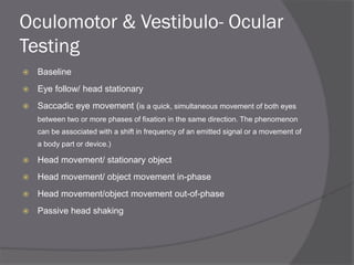 Oculomotor & Vestibulo- Ocular
Testing
 Baseline
 Eye follow/ head stationary
 Saccadic eye movement (is a quick, simultaneous movement of both eyes
between two or more phases of fixation in the same direction. The phenomenon
can be associated with a shift in frequency of an emitted signal or a movement of
a body part or device.)
 Head movement/ stationary object
 Head movement/ object movement in-phase
 Head movement/object movement out-of-phase
 Passive head shaking
 