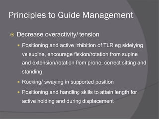 Principles to Guide Management
 Decrease overactivity/ tension
 Positioning and active inhibition of TLR eg sidelying
vs supine, encourage flexion/rotation from supine
and extension/rotation from prone, correct sitting and
standing
 Rocking/ swaying in supported position
 Positioning and handling skills to attain length for
active holding and during displacement
 