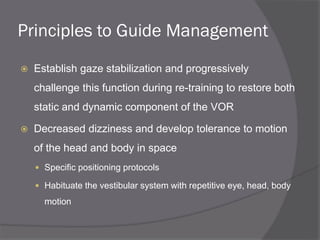 Principles to Guide Management
 Establish gaze stabilization and progressively
challenge this function during re-training to restore both
static and dynamic component of the VOR
 Decreased dizziness and develop tolerance to motion
of the head and body in space
 Specific positioning protocols
 Habituate the vestibular system with repetitive eye, head, body
motion
 