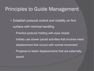Principles to Guide Management
 Establish postural control and mobility on firm
surface with minimal handling
○ Practice postural holding with eyes closed
○ Initially use slower paced activities that involves head
displacement that occurs with normal movement
○ Progress to faster displacements that are externally
paced
 