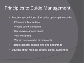 Principles to Guide Management
 Practice in conditions of visual/ proprioceptive conflict
○ EC on compliant surface
○ Wobble board/ trampoline
○ Use uneven surfaces, terrain
○ Vary the lighting
○ Work in busy crowded environments
 Restore general conditioning and endurance
 Educate about residual deficits/ safety awareness
 