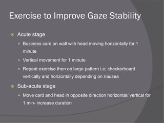 Exercise to Improve Gaze Stability
 Acute stage
 Business card on wall with head moving horizontally for 1
minute
 Vertical movement for 1 minute
 Repeat exercise then on large pattern i.e; checkerboard
vertically and horizontally depending on nausea
 Sub-acute stage
 Move card and head in opposite direction horizontal/ vertical for
1 min- increase duration
 