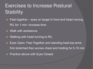 Exercises to Increase Postural
Stability
 Feet together – eyes on target in front and head moving
R/L for 1 min- increase time
 Walk with assistance
 Walking with head turning to R/L
 Eyes Open- Feet Together and standing heel-toe-arms
first stretched then across chest and holding for 5-15 min
 Practice above with Eyes Closed
 