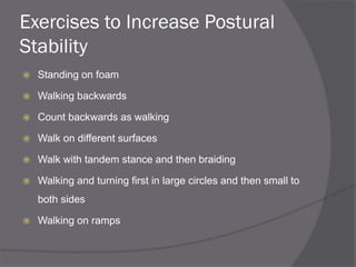 Exercises to Increase Postural
Stability
 Standing on foam
 Walking backwards
 Count backwards as walking
 Walk on different surfaces
 Walk with tandem stance and then braiding
 Walking and turning first in large circles and then small to
both sides
 Walking on ramps
 