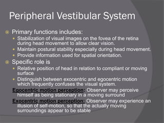 Peripheral Vestibular System
 Primary functions includes:
 Stabilization of visual images on the fovea of the retina
during head movement to allow clear vision.
 Maintain postural stability especially during head movement.
 Provide information used for spatial orientation.
 Specific role is
 Relative position of head in relation to compliant or moving
surface
 Distinguish between exocentric and egocentric motion
which frequently confuses the visual system.
Egocentric motion perception: Observer may perceive
himself as being stationary in a moving surround
Exocentric motion perception: Observer may experience an
illusion of self-motion, so that the actually moving
surroundings appear to be stable
 
