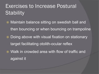 Exercises to Increase Postural
Stability
 Maintain balance sitting on swedish ball and
then bouncing or when bouncing on trampoline
 Doing above with visual fixation on stationary
target facilitating otolith-ocular reflex
 Walk in crowded area with flow of traffic and
against it
 