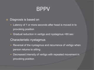 BPPV
 Diagnosis is based on
 Latency of 1 or more seconds after head is moved in to
provoking position
 Gradual reduction in vertigo and nystagmus <60 sec
Characteristic nystagmus
 Reversal of the nystagmus and recurrence of vertigo when
person returns to sitting
 Decreased intensity of vertigo with repeated movement in
provoking position
 