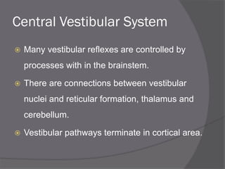 Central Vestibular System
 Many vestibular reflexes are controlled by
processes with in the brainstem.
 There are connections between vestibular
nuclei and reticular formation, thalamus and
cerebellum.
 Vestibular pathways terminate in cortical area.
 