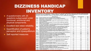 DIZZINESS HANDICAP
INVENTORY
 A questionnaire with 25
questions subgrouped under
functional, emotional and
physical components.
 Excellent test retest reliability.
 Quantification of patient’s
perception and dysequillibrium.
 Self reported measures.
 