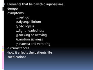  Elements that help with diagnosis are :
-tempo
-symptoms
1.vertigo
2.dysequilibrium
3.oscillopsia
4.light headedness
5.rocking or swaying
6.motion sickness
7. nausea and vomiting
-circumstances
-how it affects the patients life
-medications
 