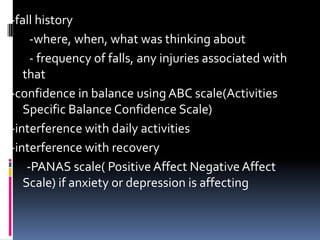 -fall history
-where, when, what was thinking about
- frequency of falls, any injuries associated with
that
-confidence in balance using ABC scale(Activities
Specific Balance Confidence Scale)
-interference with daily activities
-interference with recovery
-PANAS scale( Positive Affect Negative Affect
Scale) if anxiety or depression is affecting
 