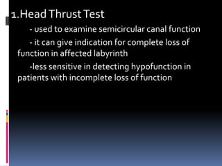 1.HeadThrustTest
- used to examine semicircular canal function
- it can give indication for complete loss of
function in affected labyrinth
-less sensitive in detecting hypofunction in
patients with incomplete loss of function
 