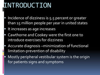 INTRODUCTION
 Incidence of dizziness is 5.5 percent or greater
than 15 million people per year in united states
 It increases as age increases
 Cawthorne and Cookey were the first one to
introduce exercises for dizziness
 Accurate diagnosis –minimization of functional
limitation-prevention of disability
 Mostly peripheral vestibular system is the origin
for patients signs and symptoms
 