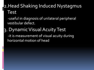 2.Head Shaking Induced Nystagmus
Test
-useful in diagnosis of unilateral peripheral
vestibular defect.
3. DynamicVisual AcuityTest
-it is measurement of visual acuity during
horizontal motion of head
 
