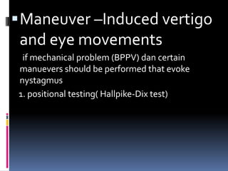 Maneuver –Induced vertigo
and eye movements
if mechanical problem (BPPV) dan certain
manuevers should be performed that evoke
nystagmus
1. positional testing( Hallpike-Dix test)
 