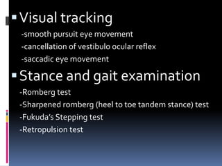 Visual tracking
-smooth pursuit eye movement
-cancellation of vestibulo ocular reflex
-saccadic eye movement
Stance and gait examination
-Romberg test
-Sharpened romberg (heel to toe tandem stance) test
-Fukuda’s Stepping test
-Retropulsion test
 