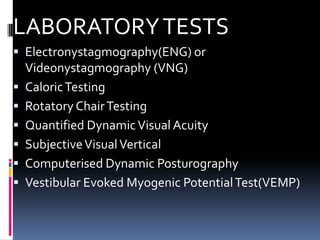 LABORATORYTESTS
 Electronystagmography(ENG) or
Videonystagmography (VNG)
 CaloricTesting
 Rotatory ChairTesting
 Quantified DynamicVisual Acuity
 SubjectiveVisualVertical
 Computerised Dynamic Posturography
 Vestibular Evoked Myogenic PotentialTest(VEMP)
 