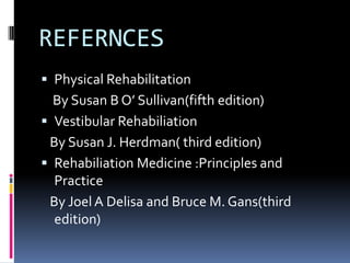 REFERNCES
 Physical Rehabilitation
By Susan B O’ Sullivan(fifth edition)
 Vestibular Rehabiliation
By Susan J. Herdman( third edition)
 Rehabiliation Medicine :Principles and
Practice
By Joel A Delisa and Bruce M. Gans(third
edition)
 
