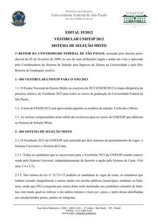 Ministério da Educação
                               Universidade Federal de São Paulo
                                            Serviço Público Federal




                                            EDITAL 15/2012
                                  VESTIBULAR UNIFESP 2013
                                SISTEMA DE SELEÇÃO MISTO

O REITOR DA UNIVERSIDADE FEDERAL DE SÃO PAULO, nomeado pelo decreto presi-
dencial de 05 de fevereiro de 2009, no uso de suas atribuições legais e tendo em vista o aprovado
pela Coordenadoria do Sistema de Seleção para Ingresso de Alunos na Universidade e pela Pró-
Reitoria de Graduação, resolve:

1 - DO VESTIBULAR UNIFESP PARA O ANO 2013

1.1. O Exame Nacional do Ensino Médio no exercício de 2012 (ENEM/2012) é etapa obrigatória do
processo seletivo do Vestibular 2013 para todos os cursos de graduação da Universidade Federal de
São Paulo;

1.2. A nota do ENEM/2012 será aproveitada segundo os modelos de seleção: Unificado e Misto;

1.3. As normas compreendidas neste edital são exclusivas para os cursos da UNIFESP que aderiram
ao Sistema de Seleção Misto;

2 - DO SISTEMA DE SELEÇÃO MISTO

2.3. O Vestibular 2013 da UNIFESP será realizado por dois sistemas de preenchimento de vagas: o
Sistema Universal e o Sistema de Cotas;

2.3.1. Todos os candidatos que se inscreverem para o Vestibular 2013 da UNIFESP estarão concor-
rendo pelo Sistema Universal, independentemente de fazerem a opção pelo Sistema de Cotas. (Ver
itens 3.4 e 5.7);

2.3.2. Nos termos da Lei nº 12.711/12 poderão se candidatar às vagas de cotas, os estudantes que
tenham cursado integralmente o ensino médio em escolas públicas (municipais, estaduais ou fede-
rais), sendo que 50% (cinquenta por cento) delas serão destinadas aos candidatos oriundos de famí-
lias com renda igual ou inferior a um salário mínimo e meio per capita, e parte destas distribuídas
aos autodeclarados pretos, pardos ou indígenas;


                    Rua Sena Madureira, 1500 – 04021-001 – 1º andar– São Paulo – SP – Brasil
                                            Tel/Fax: (11) 3385.4101
                                         Home-page: prograd.unifesp.br
 