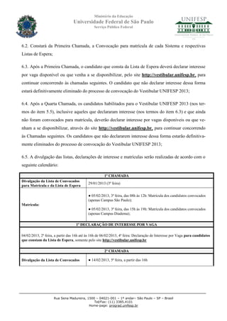 Ministério da Educação
                                 Universidade Federal de São Paulo
                                               Serviço Público Federal




6.2. Constará da Primeira Chamada, a Convocação para matrícula de cada Sistema e respectivas
Listas de Espera;

6.3. Após a Primeira Chamada, o candidato que consta da Lista de Espera deverá declarar interesse
por vaga disponível ou que venha a se disponibilizar, pelo site http://vestibular.unifesp.br, para
continuar concorrendo às chamadas seguintes. O candidato que não declarar interesse dessa forma
estará definitivamente eliminado do processo de convocação do Vestibular UNIFESP 2013;

6.4. Após a Quarta Chamada, os candidatos habilitados para o Vestibular UNIFESP 2013 (nos ter-
mos do item 5.5), inclusive aqueles que declararam interesse (nos termos do item 6.3) e que ainda
não foram convocados para matrícula, deverão declarar interesse por vagas disponíveis ou que ve-
nham a se disponibilizar, através do site http://vestibular.unifesp.br, para continuar concorrendo
às Chamadas seguintes. Os candidatos que não declararem interesse dessa forma estarão definitiva-
mente eliminados do processo de convocação do Vestibular UNIFESP 2013;

6.5. A divulgação das listas, declarações de interesse e matrículas serão realizadas de acordo com o
seguinte calendário:

                                                      1º CHAMADA
Divulgação da Lista de Convocados
                                           29/01/2013 (3ª feira)
para Matrícula e da Lista de Espera

                                           ● 05/02/2013, 3ª feira, das 08h às 12h: Matrícula dos candidatos convocados
                                           (apenas Campus São Paulo);
Matrícula:
                                           ● 05/02/2013, 3ª feira, das 15h às 19h: Matrícula dos candidatos convocados
                                           (apenas Campus Diadema);

                                   1º DECLARAÇÃO DE INTERESSE POR VAGA

04/02/2013, 2ª feira, a partir das 16h até às 16h de 06/02/2013, 4ª feira: Declaração de Interesse por Vaga para candidatos
que constam da Lista de Espera, somente pelo site http://vestibular.unifesp.br

                                                      2º CHAMADA

Divulgação da Lista de Convocados          ● 14/02/2013, 5ª feira, a partir das 16h




                     Rua Sena Madureira, 1500 – 04021-001 – 1º andar– São Paulo – SP – Brasil
                                             Tel/Fax: (11) 3385.4101
                                          Home-page: prograd.unifesp.br
 