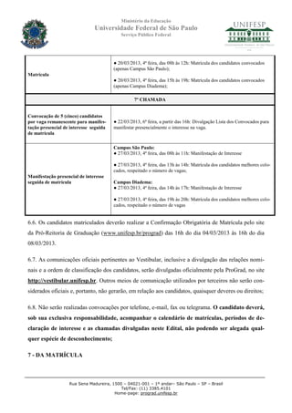 Ministério da Educação
                               Universidade Federal de São Paulo
                                           Serviço Público Federal




                                        ● 20/03/2013, 4ª feira, das 08h às 12h: Matrícula dos candidatos convocados
                                        (apenas Campus São Paulo);
Matrícula
                                        ● 20/03/2013, 4ª feira, das 15h às 19h: Matrícula dos candidatos convocados
                                        (apenas Campus Diadema);

                                                  7º CHAMADA


Convocação de 5 (cinco) candidatos
por vaga remanescente para manifes-     ● 22/03/2013, 6ª feira, a partir das 16h: Divulgação Lista dos Convocados para
tação presencial de interesse seguida   manifestar presencialmente o interesse na vaga.
de matrícula

                                        Campus São Paulo:
                                        ● 27/03/2013, 4ª feira, das 08h às 11h: Manifestação de Interesse

                                        ● 27/03/2013, 4ª feira, das 13h às 14h: Matrícula dos candidatos melhores colo-
                                        cados, respeitado o número de vagas;
Manifestação presencial de interesse
seguida de matrícula                    Campus Diadema:
                                        ● 27/03/2013, 4ª feira, das 14h às 17h: Manifestação de Interesse

                                        ● 27/03/2013, 4ª feira, das 19h às 20h: Matrícula dos candidatos melhores colo-
                                        cados, respeitado o número de vagas


6.6. Os candidatos matriculados deverão realizar a Confirmação Obrigatória de Matrícula pelo site
da Pró-Reitoria de Graduação (www.unifesp.br/prograd) das 16h do dia 04/03/2013 às 16h do dia
08/03/2013.

6.7. As comunicações oficiais pertinentes ao Vestibular, inclusive a divulgação das relações nomi-
nais e a ordem de classificação dos candidatos, serão divulgadas oficialmente pela ProGrad, no site
http://vestibular.unifesp.br. Outros meios de comunicação utilizados por terceiros não serão con-
siderados oficiais e, portanto, não gerarão, em relação aos candidatos, quaisquer deveres ou direitos;

6.8. Não serão realizadas convocações por telefone, e-mail, fax ou telegrama. O candidato deverá,
sob sua exclusiva responsabilidade, acompanhar o calendário de matrículas, períodos de de-
claração de interesse e as chamadas divulgadas neste Edital, não podendo ser alegada qual-
quer espécie de desconhecimento;

7 - DA MATRÍCULA



                   Rua Sena Madureira, 1500 – 04021-001 – 1º andar– São Paulo – SP – Brasil
                                           Tel/Fax: (11) 3385.4101
                                        Home-page: prograd.unifesp.br
 