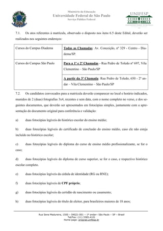 Ministério da Educação
                               Universidade Federal de São Paulo
                                            Serviço Público Federal




7.1.    Os atos referentes à matrícula, observado o disposto nos itens 6.5 deste Edital, deverão ser
realizados nos seguintes endereços:

Cursos do Campus Diadema                Todas as Chamadas: Av. Conceição, nº 329 - Centro - Dia-
                                        dema/SP.

Cursos do Campus São Paulo              Para a 1ª e 2ª Chamadas - Rua Pedro de Toledo nº 697, Vila
                                        Clementino – São Paulo/SP

                                        A partir da 3ª Chamada: Rua Pedro de Toledo, 650 - 2º an-
                                        dar – Vila Clementino – São Paulo/SP

7.2.    Os candidatos convocados para a matrícula deverão comparecer no local e horário indicados,
munidos de 2 (duas) fotografias 3x4, recentes e sem data, com o nome completo no verso, e dos se-
guintes documentos, que deverão ser apresentados em fotocópias simples, juntamente com a apre-
sentação do documento original para conferência e validação:

a)      duas fotocópias legíveis do histórico escolar do ensino médio;

b)      duas fotocópias legíveis do certificado de conclusão do ensino médio, caso ele não esteja
incluído no histórico escolar;

c)      duas fotocópias legíveis do diploma do curso de ensino médio profissionalizante, se for o
caso;

d)      duas fotocópias legíveis do diploma de curso superior, se for o caso, e respectivo histórico
escolar completo.

e)      duas fotocópias legíveis da cédula de identidade (RG ou RNE);

f)      duas fotocópias legíveis de CPF próprio;

g)      duas fotocópias legíveis da certidão de nascimento ou casamento;

h)      duas fotocópias legíveis do título de eleitor, para brasileiros maiores de 18 anos;


                    Rua Sena Madureira, 1500 – 04021-001 – 1º andar– São Paulo – SP – Brasil
                                            Tel/Fax: (11) 3385.4101
                                         Home-page: prograd.unifesp.br
 