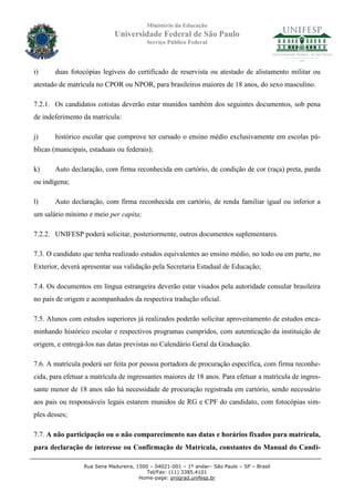 Ministério da Educação
                             Universidade Federal de São Paulo
                                          Serviço Público Federal




i)     duas fotocópias legíveis do certificado de reservista ou atestado de alistamento militar ou
atestado de matrícula no CPOR ou NPOR, para brasileiros maiores de 18 anos, do sexo masculino.

7.2.1. Os candidatos cotistas deverão estar munidos também dos seguintes documentos, sob pena
de indeferimento da matrícula:

j)     histórico escolar que comprove ter cursado o ensino médio exclusivamente em escolas pú-
blicas (municipais, estaduais ou federais);

k)     Auto declaração, com firma reconhecida em cartório, de condição de cor (raça) preta, parda
ou indígena;

l)     Auto declaração, com firma reconhecida em cartório, de renda familiar igual ou inferior a
um salário mínimo e meio per capita;

7.2.2. UNIFESP poderá solicitar, posteriormente, outros documentos suplementares.

7.3. O candidato que tenha realizado estudos equivalentes ao ensino médio, no todo ou em parte, no
Exterior, deverá apresentar sua validação pela Secretaria Estadual de Educação;

7.4. Os documentos em língua estrangeira deverão estar visados pela autoridade consular brasileira
no país de origem e acompanhados da respectiva tradução oficial.

7.5. Alunos com estudos superiores já realizados poderão solicitar aproveitamento de estudos enca-
minhando histórico escolar e respectivos programas cumpridos, com autenticação da instituição de
origem, e entregá-los nas datas previstas no Calendário Geral da Graduação.

7.6. A matrícula poderá ser feita por pessoa portadora de procuração específica, com firma reconhe-
cida, para efetuar a matrícula de ingressantes maiores de 18 anos. Para efetuar a matrícula de ingres-
sante menor de 18 anos não há necessidade de procuração registrada em cartório, sendo necessário
aos pais ou responsáveis legais estarem munidos de RG e CPF do candidato, com fotocópias sim-
ples desses;

7.7. A não participação ou o não comparecimento nas datas e horários fixados para matrícula,
para declaração de interesse ou Confirmação de Matrícula, constantes do Manual do Candi-

                  Rua Sena Madureira, 1500 – 04021-001 – 1º andar– São Paulo – SP – Brasil
                                          Tel/Fax: (11) 3385.4101
                                       Home-page: prograd.unifesp.br
 