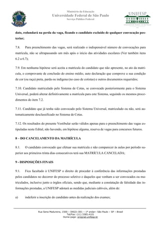 Ministério da Educação
                               Universidade Federal de São Paulo
                                            Serviço Público Federal




dato, redundará na perda da vaga, ficando o candidato excluído de qualquer convocação pos-
terior;

7.8.      Para preenchimento das vagas, será realizado o indispensável número de convocações para
matrícula, não se ultrapassando um mês após o início das atividades escolares (Ver também itens
6.2 a 6.7);

7.9. Em nenhuma hipótese será aceita a matrícula do candidato que não apresente, no ato da matrí-
cula, o comprovante de conclusão do ensino médio, auto declaração que comprove a sua condição
de cor (ou raça) preta, parda ou indígena (no caso de cotistas) e outros documentos requeridos;

7.10. Candidato matriculado pelo Sistema de Cotas, se convocado posteriormente para o Sistema
Universal, poderá alterar definitivamente a matrícula para este Sistema, seguindo os mesmos proce-
dimentos do item 7.2.

7.11. Candidato que já tenha sido convocado pelo Sistema Universal, matriculado ou não, será au-
tomaticamente desclassificado no Sistema de Cotas.

7.12. Os resultados do presente Vestibular serão válidos apenas para o preenchimento das vagas es-
tipuladas neste Edital, não havendo, em hipótese alguma, reserva de vagas para concursos futuros.

8 – DO CANCELAMENTO DA MATRÍCULA

8.1.      O candidato convocado que efetuar sua matrícula e não comparecer às aulas por período su-
perior aos primeiros trinta dias consecutivos terá sua MATRÍCULA CANCELADA;

9 - DISPOSIÇÕES FINAIS

9.1.      Fica facultado à UNIFESP o direito de proceder à conferência das informações prestadas
pelos candidatos no decorrer do processo seletivo e daqueles que venham a ser convocados ou ma-
triculados, inclusive junto a órgãos oficiais, sendo que, mediante a constatação de falsidade das in-
formações prestadas, a UNIFESP adotará as medidas judiciais cabíveis, além de:

a)        indeferir a inscrição do candidato antes da realização dos exames;



                    Rua Sena Madureira, 1500 – 04021-001 – 1º andar– São Paulo – SP – Brasil
                                            Tel/Fax: (11) 3385.4101
                                         Home-page: prograd.unifesp.br
 