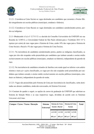 Ministério da Educação
                               Universidade Federal de São Paulo
                                            Serviço Público Federal




2.3.2.1. Considera-se Cotas Sociais as vagas destinadas aos candidatos que cursaram o Ensino Mé-
dio integralmente em escolas públicas (municipais, estaduais e federais);

2.3.2.2. Considera-se Cotas Raciais as vagas destinadas aos candidatos autodeclarados pretos, par-
dos ou indígenas;

2.3.3. Obedecendo à Lei nº 12.711/12 e a decisão do Conselho Universitário da UNIFESP em sua
Reunião de 12/09/12, a Universidade Federal de São Paulo ofertará para o Vestibular 2013 15 %
(quinze por cento) de suas vagas para o Sistema de Cotas, sendo 10% das vagas para o Sistema de
Cotas Sociais e Racial e 5% das vagas para o Sistema de Cotas Sociais;

2.3.3.1. Na inexistência de candidatos autodeclarados pretos, pardos ou indígenas classificados, as
vagas por eles não ocupadas serão preenchidas por candidatos que tenham cursado o ensino médio
exclusivamente em escolas públicas (municipais, estaduais ou federais), independente da questão de
raça;

2.3.3.2. Na inexistência de candidatos oriundos de famílias com renda igual ou inferior a um salário
mínimo e meio per capita classificados, as vagas por eles não ocupadas serão preenchidas por can-
didatos que tenham cursado o ensino médio exclusivamente em escolas públicas (municipais, esta-
duais ou federais), independente da questão de renda;

2.3.2.5. Vagas não preenchidas pelo Sistema de Cotas por inexistência de classificados, serão desti-
nadas aos demais candidatos, ainda não convocados, do Sistema Universal;

2.4. Constam do quadro a seguir, as opções de cursos de graduação da UNIFESP que aderiram ao
Sistema de Seleção Misto e as suas respectivas vagas, divididas de acordo com os Sistemas
Universal e de Cotas:


Campus / Curso / Turno / Duração                 Sistema      Sistema de Cotas    Sistema de Cotas     Total
                                                               Sociais e Racial       Sociais
                                                Universal

                                                              ≤1,5 SM >1,5 SM     ≤1,5 SM >1,5 SM


                                                             (RF pc)*   (RF pc)* (RF pc)*   (RF pc)*




                    Rua Sena Madureira, 1500 – 04021-001 – 1º andar– São Paulo – SP – Brasil
                                            Tel/Fax: (11) 3385.4101
                                         Home-page: prograd.unifesp.br
 