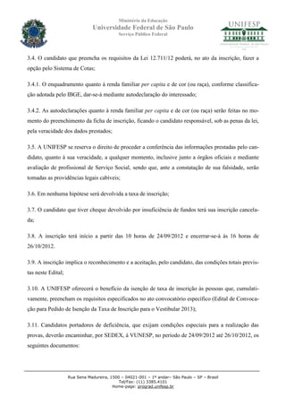 Ministério da Educação
                               Universidade Federal de São Paulo
                                            Serviço Público Federal




3.4. O candidato que preencha os requisitos da Lei 12.711/12 poderá, no ato da inscrição, fazer a
opção pelo Sistema de Cotas;

3.4.1. O enquadramento quanto à renda familiar per capita e de cor (ou raça), conforme classifica-
ção adotada pelo IBGE, dar-se-á mediante autodeclaração do interessado;

3.4.2. As autodeclarações quanto à renda familiar per capita e de cor (ou raça) serão feitas no mo-
mento do preenchimento da ficha de inscrição, ficando o candidato responsável, sob as penas da lei,
pela veracidade dos dados prestados;

3.5. A UNIFESP se reserva o direito de proceder a conferência das informações prestadas pelo can-
didato, quanto à sua veracidade, a qualquer momento, inclusive junto a órgãos oficiais e mediante
avaliação de profissional de Serviço Social, sendo que, ante a constatação de sua falsidade, serão
tomadas as providências legais cabíveis;

3.6. Em nenhuma hipótese será devolvida a taxa de inscrição;

3.7. O candidato que tiver cheque devolvido por insuficiência de fundos terá sua inscrição cancela-
da;

3.8. A inscrição terá início a partir das 10 horas de 24/09/2012 e encerrar-se-á às 16 horas de
26/10/2012.

3.9. A inscrição implica o reconhecimento e a aceitação, pelo candidato, das condições totais previs-
tas neste Edital;

3.10. A UNIFESP oferecerá o benefício da isenção de taxa de inscrição às pessoas que, cumulati-
vamente, preencham os requisitos especificados no ato convocatório específico (Edital de Convoca-
ção para Pedido de Isenção da Taxa de Inscrição para o Vestibular 2013);

3.11. Candidatos portadores de deficiência, que exijam condições especiais para a realização das
provas, deverão encaminhar, por SEDEX, à VUNESP, no período de 24/09/2012 até 26/10/2012, os
seguintes documentos:




                    Rua Sena Madureira, 1500 – 04021-001 – 1º andar– São Paulo – SP – Brasil
                                            Tel/Fax: (11) 3385.4101
                                         Home-page: prograd.unifesp.br
 