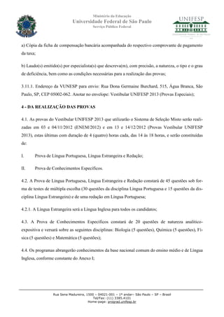 Ministério da Educação
                            Universidade Federal de São Paulo
                                         Serviço Público Federal




a) Cópia da ficha de compensação bancária acompanhada do respectivo comprovante de pagamento
da taxa;

b) Laudo(s) emitido(s) por especialista(s) que descreva(m), com precisão, a natureza, o tipo e o grau
de deficiência, bem como as condições necessárias para a realização das provas;

3.11.1. Endereço da VUNESP para envio: Rua Dona Germaine Burchard, 515, Água Branca, São
Paulo, SP, CEP 05002-062. Anotar no envelope: Vestibular UNIFESP 2013 (Provas Especiais);

4 - DA REALIZAÇÃO DAS PROVAS

4.1. As provas do Vestibular UNIFESP 2013 que utilizarão o Sistema de Seleção Misto serão reali-
zadas em 03 e 04/11/2012 (ENEM/2012) e em 13 e 14/12/2012 (Provas Vestibular UNIFESP
2013), estas últimas com duração de 4 (quatro) horas cada, das 14 às 18 horas, e serão constituídas
de:

I.     Prova de Língua Portuguesa, Língua Estrangeira e Redação;

II.    Prova de Conhecimentos Específicos.

4.2. A Prova de Língua Portuguesa, Língua Estrangeira e Redação constará de 45 questões sob for-
ma de testes de múltipla escolha (30 questões da disciplina Língua Portuguesa e 15 questões da dis-
ciplina Língua Estrangeira) e de uma redação em Língua Portuguesa;

4.2.1. A Língua Estrangeira será a Língua Inglesa para todos os candidatos;

4.3. A Prova de Conhecimentos Específicos constará de 20 questões de natureza analítico-
expositiva e versará sobre as seguintes disciplinas: Biologia (5 questões), Química (5 questões), Fí-
sica (5 questões) e Matemática (5 questões);

4.4. Os programas abrangerão conhecimentos da base nacional comum do ensino médio e de Língua
Inglesa, conforme constante do Anexo I;




                 Rua Sena Madureira, 1500 – 04021-001 – 1º andar– São Paulo – SP – Brasil
                                         Tel/Fax: (11) 3385.4101
                                      Home-page: prograd.unifesp.br
 