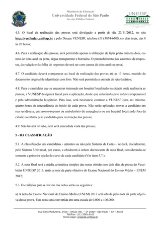 Ministério da Educação
                             Universidade Federal de São Paulo
                                          Serviço Público Federal




4.5. O local de realização das provas será divulgado a partir do dia 23/11/2012, no site
http://vestibular.unifesp.br e pelo Disque VUNESP, telefone (11) 3874-6300, em dias úteis, das 8
às 20 horas;

4.6. Para a realização das provas, será permitida apenas a utilização de lápis preto número dois, ca-
neta de tinta azul ou preta, régua transparente e borracha. O preenchimento dos cadernos de respos-
tas, da redação e da folha de respostas deverá ser com caneta de tinta azul ou preta;

4.7. O candidato deverá comparecer ao local de realização das provas até as 13 horas, munido de
documento original de identidade com foto. Não será permitida a entrada de retardatários;

4.8. Para o candidato que se encontrar internado em hospital localizado na cidade onde realizaria as
provas, a VUNESP designará fiscal para a aplicação, desde que autorizada pelo médico responsável
e pela administração hospitalar. Para isso, será necessário contatar a VUNESP com, no mínimo,
quatro horas de antecedência do início de cada prova. Não serão aplicadas provas a candidato em
sua residência, em pronto-socorro ou ambulatório de emergência ou em hospital localizado fora da
cidade escolhida pelo candidato para realização das provas;

4.9. Não haverá revisão, nem será concedida vista das provas;

5 - DA CLASSIFICAÇÃO

5.1. A classificação dos candidatos - optantes ou não pelo Sistema de Cotas – se dará, inicialmente,
pelo Sistema Universal, por curso, e obedecerá à ordem decrescente da nota final, considerando-se
somente a primeira opção de curso de cada candidato (Ver item 5.7.);

5.2. A nota final será a média aritmética simples das notas obtidas nos dois dias de prova do Vesti-
bular UNIFESP 2013, mais a nota da parte objetiva do Exame Nacional do Ensino Médio – ENEM
2012;

5.3. Os critérios para o cálculo das notas serão os seguintes:

a) A nota do Exame Nacional do Ensino Médio (ENEM) 2012 será obtida pela nota da parte objeti-
va desta prova. Esta nota será convertida em uma escala de 0,000 a 100,000;


                  Rua Sena Madureira, 1500 – 04021-001 – 1º andar– São Paulo – SP – Brasil
                                          Tel/Fax: (11) 3385.4101
                                       Home-page: prograd.unifesp.br
 