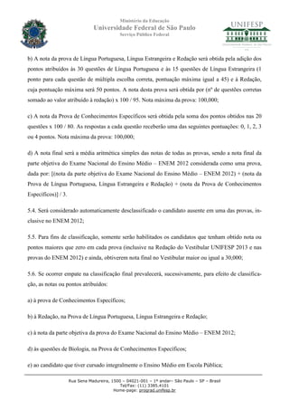 Ministério da Educação
                                Universidade Federal de São Paulo
                                             Serviço Público Federal




b) A nota da prova de Língua Portuguesa, Língua Estrangeira e Redação será obtida pela adição dos
pontos atribuídos às 30 questões de Língua Portuguesa e às 15 questões de Língua Estrangeira (1
ponto para cada questão de múltipla escolha correta, pontuação máxima igual a 45) e à Redação,
cuja pontuação máxima será 50 pontos. A nota desta prova será obtida por (nº de questões corretas
somado ao valor atribuído à redação) x 100 / 95. Nota máxima da prova: 100,000;

c) A nota da Prova de Conhecimentos Específicos será obtida pela soma dos pontos obtidos nas 20
questões x 100 / 80. As respostas a cada questão receberão uma das seguintes pontuações: 0, 1, 2, 3
ou 4 pontos. Nota máxima da prova: 100,000;

d) A nota final será a média aritmética simples das notas de todas as provas, sendo a nota final da
parte objetiva do Exame Nacional do Ensino Médio – ENEM 2012 considerada como uma prova,
dada por: [(nota da parte objetiva do Exame Nacional do Ensino Médio – ENEM 2012) + (nota da
Prova de Língua Portuguesa, Língua Estrangeira e Redação) + (nota da Prova de Conhecimentos
Específicos)] / 3.

5.4. Será considerado automaticamente desclassificado o candidato ausente em uma das provas, in-
clusive no ENEM 2012;

5.5. Para fins de classificação, somente serão habilitados os candidatos que tenham obtido nota ou
pontos maiores que zero em cada prova (inclusive na Redação do Vestibular UNIFESP 2013 e nas
provas do ENEM 2012) e ainda, obtiverem nota final no Vestibular maior ou igual a 30,000;

5.6. Se ocorrer empate na classificação final prevalecerá, sucessivamente, para efeito de classifica-
ção, as notas ou pontos atribuídos:

a) à prova de Conhecimentos Específicos;

b) à Redação, na Prova de Língua Portuguesa, Língua Estrangeira e Redação;

c) à nota da parte objetiva da prova do Exame Nacional do Ensino Médio – ENEM 2012;

d) às questões de Biologia, na Prova de Conhecimentos Específicos;

e) ao candidato que tiver cursado integralmente o Ensino Médio em Escola Pública;

                     Rua Sena Madureira, 1500 – 04021-001 – 1º andar– São Paulo – SP – Brasil
                                             Tel/Fax: (11) 3385.4101
                                          Home-page: prograd.unifesp.br
 