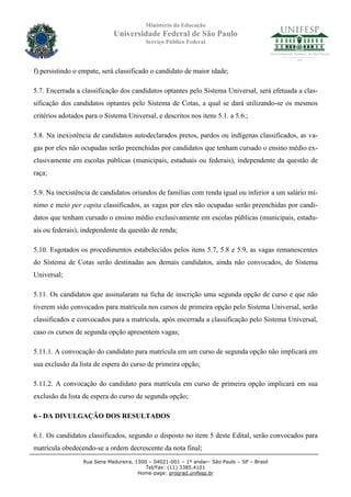 Ministério da Educação
                             Universidade Federal de São Paulo
                                          Serviço Público Federal




f) persistindo o empate, será classificado o candidato de maior idade;

5.7. Encerrada a classificação dos candidatos optantes pelo Sistema Universal, será efetuada a clas-
sificação dos candidatos optantes pelo Sistema de Cotas, a qual se dará utilizando-se os mesmos
critérios adotados para o Sistema Universal, e descritos nos itens 5.1. a 5.6.;

5.8. Na inexistência de candidatos autodeclarados pretos, pardos ou indígenas classificados, as va-
gas por eles não ocupadas serão preenchidas por candidatos que tenham cursado o ensino médio ex-
clusivamente em escolas públicas (municipais, estaduais ou federais), independente da questão de
raça;

5.9. Na inexistência de candidatos oriundos de famílias com renda igual ou inferior a um salário mí-
nimo e meio per capita classificados, as vagas por eles não ocupadas serão preenchidas por candi-
datos que tenham cursado o ensino médio exclusivamente em escolas públicas (municipais, estadu-
ais ou federais), independente da questão de renda;

5.10. Esgotados os procedimentos estabelecidos pelos itens 5.7, 5.8 e 5.9, as vagas remanescentes
do Sistema de Cotas serão destinadas aos demais candidatos, ainda não convocados, do Sistema
Universal;

5.11. Os candidatos que assinalaram na ficha de inscrição uma segunda opção de curso e que não
tiverem sido convocados para matrícula nos cursos de primeira opção pelo Sistema Universal, serão
classificados e convocados para a matrícula, após encerrada a classificação pelo Sistema Universal,
caso os cursos de segunda opção apresentem vagas;

5.11.1. A convocação do candidato para matrícula em um curso de segunda opção não implicará em
sua exclusão da lista de espera do curso de primeira opção;

5.11.2. A convocação do candidato para matrícula em curso de primeira opção implicará em sua
exclusão da lista de espera do curso de segunda opção;

6 - DA DIVULGAÇÃO DOS RESULTADOS

6.1. Os candidatos classificados, segundo o disposto no item 5 deste Edital, serão convocados para
matrícula obedecendo-se a ordem decrescente da nota final;
                  Rua Sena Madureira, 1500 – 04021-001 – 1º andar– São Paulo – SP – Brasil
                                          Tel/Fax: (11) 3385.4101
                                       Home-page: prograd.unifesp.br
 