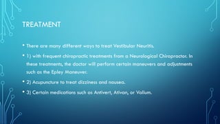 TREATMENT
• There are many different ways to treat Vestibular Neuritis.
• 1) with frequent chiropractic treatments from a Neurological Chiropractor. In
these treatments, the doctor will perform certain maneuvers and adjustments
such as the Epley Maneuver.
• 2) Acupuncture to treat dizziness and nausea.
• 3) Certain medications such as Antivert, Ativan, or Valium.
 
