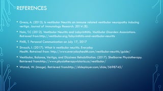 REFERENCES
• Greco, A. (2013). Is vestibular Neuritis an immune related vestibular neuropathy inducing
vertigo. Journal of Immunology Research. 2014 (8).
• Hain, T.C (2012). Vestibular Neuritis and Labyrinthitis. Vestibular Disorders Associations.
Retrieved from:http://vestibular.org/labyrinthitis-and-vestibular-neuritis
• Pitilli, T. Personal Communication on July 17, 2017
• Strauch, I. (2017). What is vestibular neuritis. Everyday
Health. Retreived from: http://www.everydayhealth.com/vestibular-neuritis/guide/
• Vestibular, Balance, Vertigo, and Dizziness Rehabilitation. (2017). Shelborne Physiotherapy.
Retrieved from:http://www.physiotherapyvictoria.ca/vestibular/
• Watad, W. (Image). Retrieved from:http://slideplayer.com/slide/5698745/
 