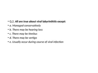 • Q.2. All are true about viral labyrinthitis except:
• a. Managed conservatively
• b. There may be hearing loss
• c. There may be tinnitus
• d. There may be vertigo
• e. Usually occur during course of viral infection
 