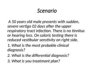 Scenario
A 50 years old male presents with sudden,
severe vertigo 02 days after the upper
respiratory tract infection. There is no tinnitus
or hearing loss. On caloric testing there is
reduced vestibular senstivity on right side.
1. What is the most probable clinical
diagnosis?
2. What is the differential diagnosis?
3. What is you treatmant plan?
 