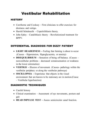 Vestibular Rehabilitation
HISTORY
 Cawthorne and Cooksey – First clinicians to offer exercises for
dizziness and vertigo.
 Harold Schuknecht – Cupulolithiasis theory.
 John Epley – Canalithiasis theory – Revolutionized treatment for
BPPV.
DIFFERENTIAL DIAGNOSIS FOR DIZZY PATIENT
 LIGHT HEADEDNESS – Feeling that fainting is about to occur
.(Causes – Hypotension, Hypoglycaemia, or anxiety)
 DISEQUILIBRIUM – Sensation of being off balance. (Causes –
nonvestibular problems – decreased somatosensation or weakness
in the lower extremeties)
 VERTIGO – Illusion of movement. (Causes- pathology within the
vestibular periphery or along the vestibular pathways)
 OSCILLOPSIA – Experience that objects in the visual
environment that are known to be stationary are in motion.(Cause
– Vestibular hypofunction)
DIAGNOSTIC TECHNIQUES
 Careful history
 Clinical examination – Assessment of eye movements, posture and
gait
 HEAD IMPULSE TEST – Assess semicircular canal function.
 