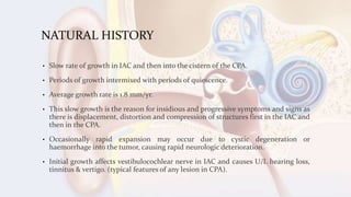 NATURAL HISTORY
• Slow rate of growth in IAC and then into the cistern of the CPA.
• Periods of growth intermixed with periods of quiescence.
• Average growth rate is 1.8 mm/yr.
• This slow growth is the reason for insidious and progressive symptoms and signs as
there is displacement, distortion and compression of structures first in the IAC and
then in the CPA.
• Occasionally rapid expansion may occur due to cystic degeneration or
haemorrhage into the tumor, causing rapid neurologic deterioration.
• Initial growth affects vestibulocochlear nerve in IAC and causes U/L hearing loss,
tinnitus & vertigo. (typical features of any lesion in CPA).
 