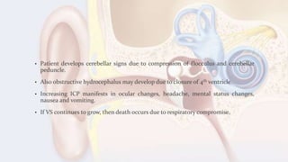 • Patient develops cerebellar signs due to compression of flocculus and cerebellar
peduncle.
• Also obstructive hydrocephalus may develop due to closure of 4th ventricle.
• Increasing ICP manifests in ocular changes, headache, mental status changes,
nausea and vomiting.
• If VS continues to grow, then death occurs due to respiratory compromise.
 